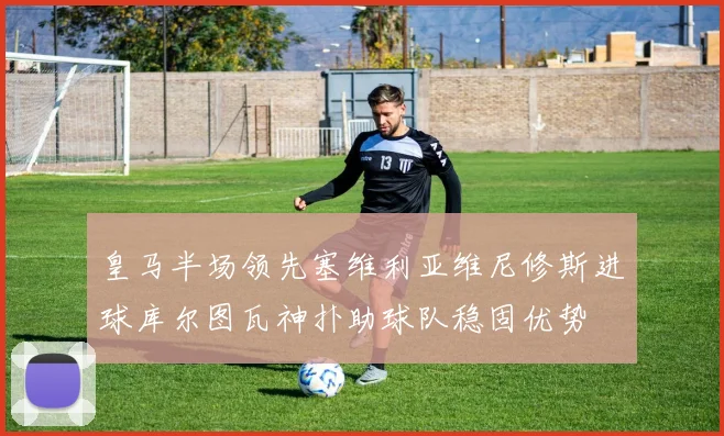 皇马半场领先塞维利亚维尼修斯进球库尔图瓦神扑助球队稳固优势