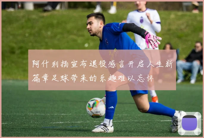 阿什利扬宣布退役感言开启人生新篇章足球带来的乐趣难以忘怀