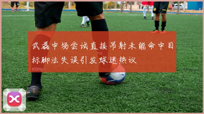 武磊中场尝试直接吊射未能命中目标脚法失误引发球迷热议