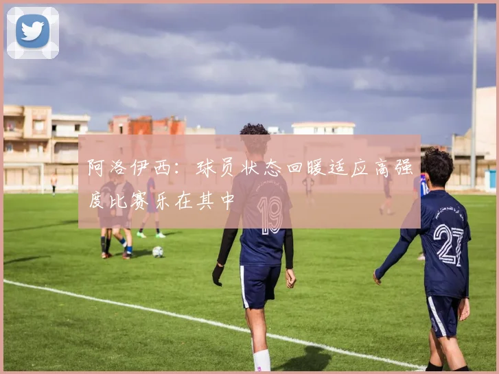 阿洛伊西：球员状态回暖适应高强度比赛乐在其中