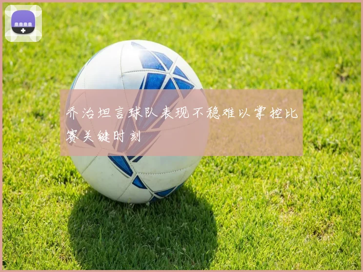 乔治坦言球队表现不稳难以掌控比赛关键时刻