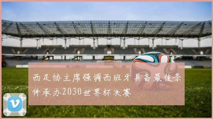 西足协主席强调西班牙具备最佳条件承办2030世界杯决赛
