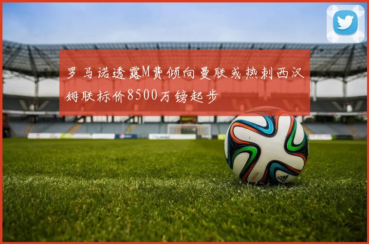 罗马诺透露M费倾向曼联或热刺西汉姆联标价8500万镑起步
