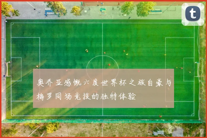 奥乔亚感慨六度世界杯之旅自豪与梅罗同场竞技的独特体验