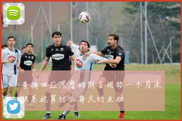 夸梅回应黑詹姆斯言论称一个月未联系这算什么每天的互动