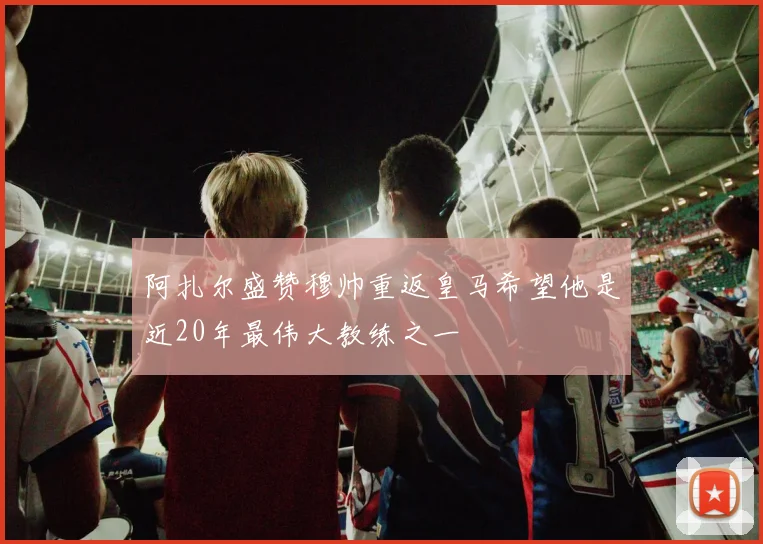 阿扎尔盛赞穆帅重返皇马希望他是近20年最伟大教练之一