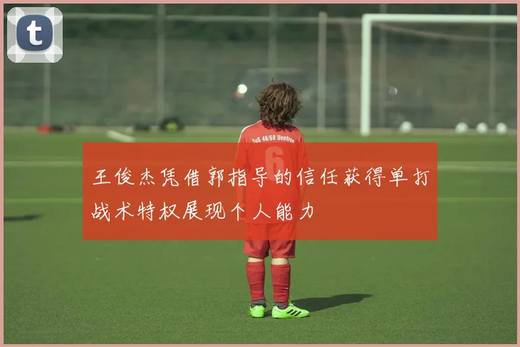王俊杰凭借郭指导的信任获得单打战术特权展现个人能力