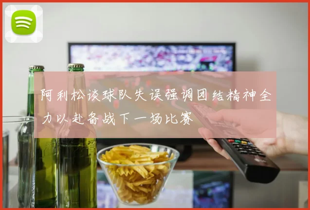 阿利松谈球队失误强调团结精神全力以赴备战下一场比赛