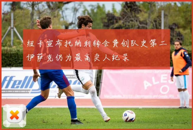 纽卡宣布托纳利转会费创队史第二伊萨克仍为最高卖人纪录