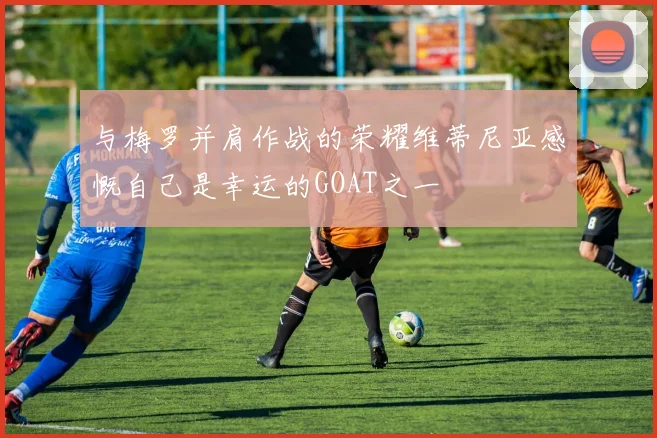 与梅罗并肩作战的荣耀维蒂尼亚感慨自己是幸运的GOAT之一