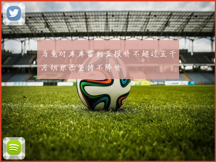 马竞对库库雷利亚报价不超过五千万切尔西坚持不降价
