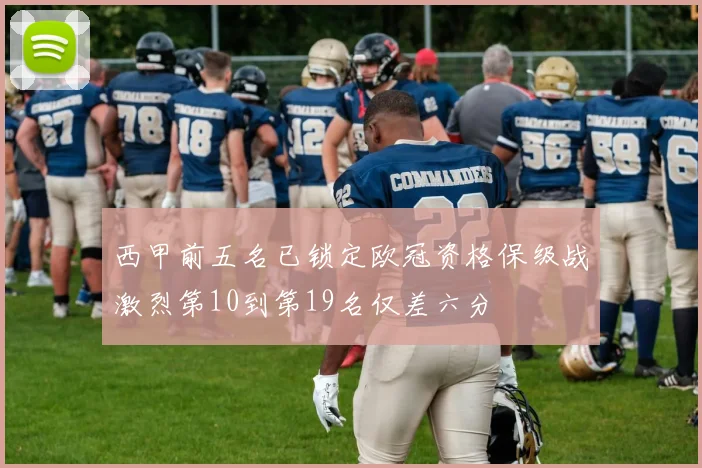 西甲前五名已锁定欧冠资格保级战激烈第10到第19名仅差六分